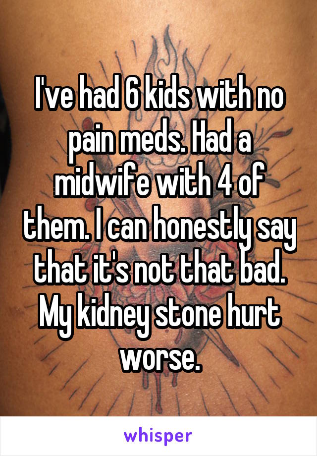 I've had 6 kids with no pain meds. Had a midwife with 4 of them. I can honestly say that it's not that bad. My kidney stone hurt worse.