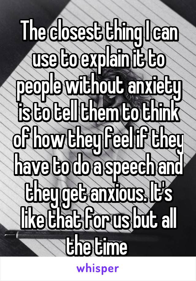 The closest thing I can use to explain it to people without anxiety is to tell them to think of how they feel if they have to do a speech and they get anxious. It's like that for us but all the time 