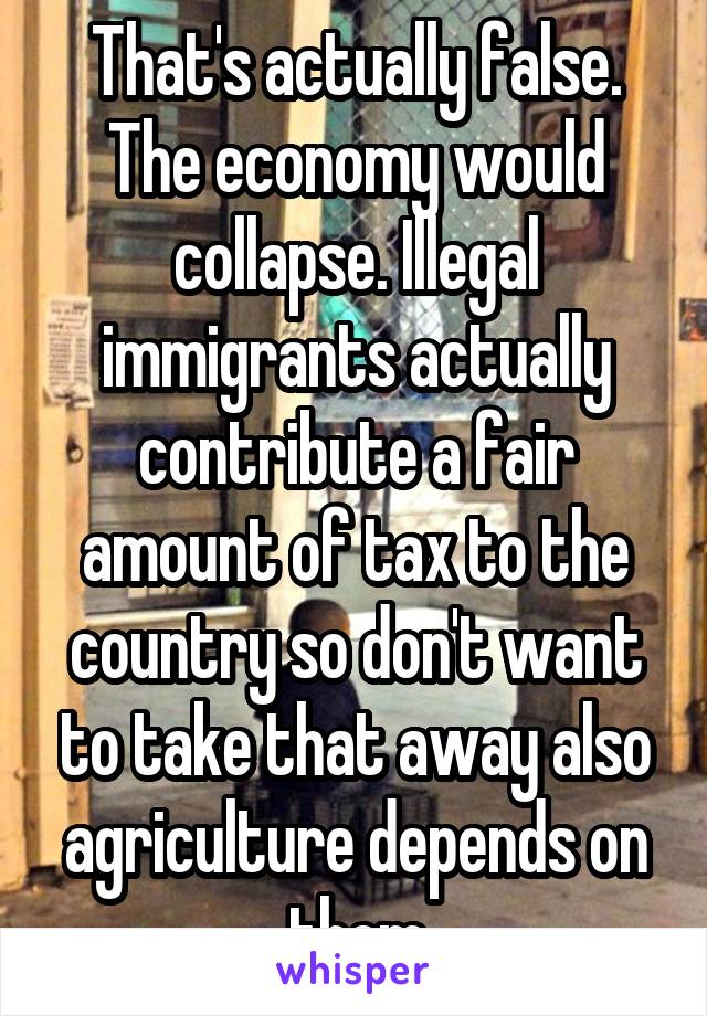 That's actually false. The economy would collapse. Illegal immigrants actually contribute a fair amount of tax to the country so don't want to take that away also agriculture depends on them