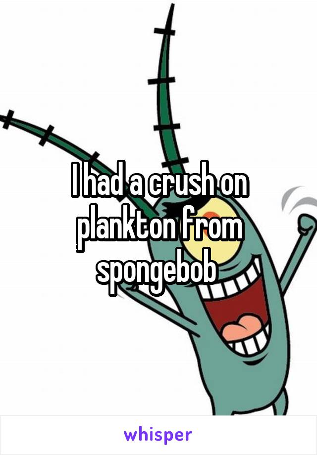 I had a crush on plankton from spongebob 