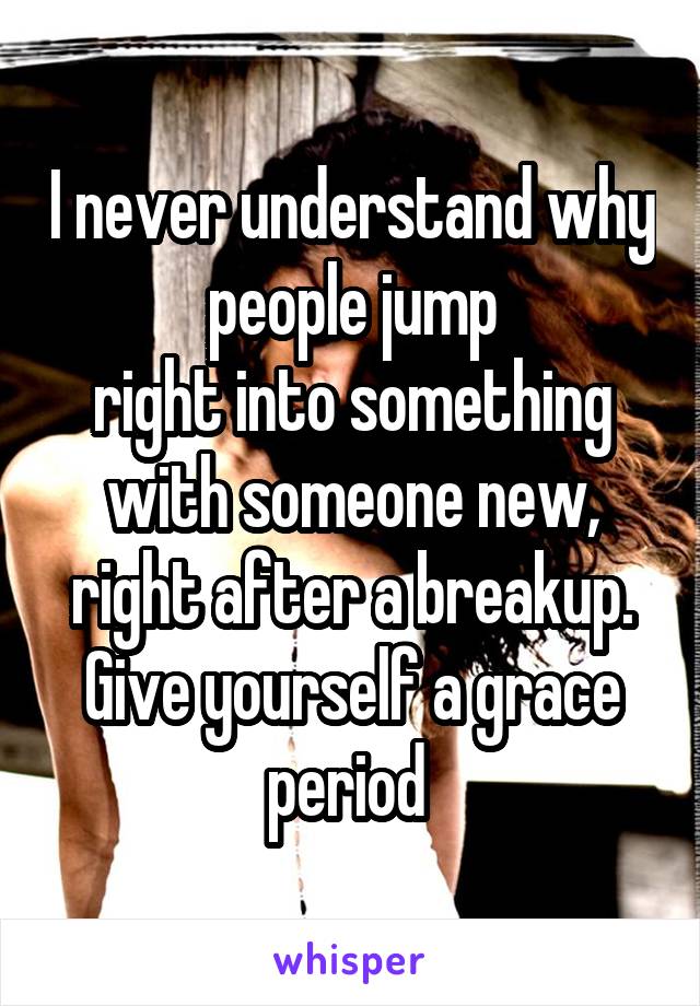 I never understand why people jump
right into something with someone new, right after a breakup. Give yourself a grace period 