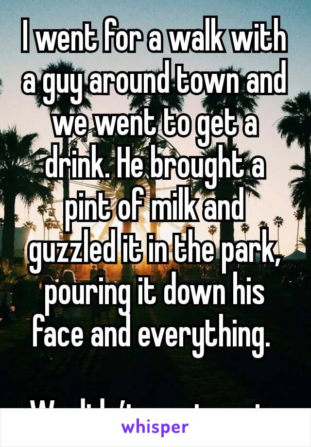 I went for a walk with a guy around town and we went to get a drink. He brought a pint of milk and guzzled it in the park, pouring it down his face and everything. 

We didn’t meet again.