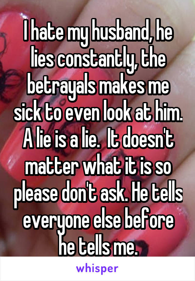 I hate my husband, he lies constantly, the betrayals makes me sick to even look at him. A lie is a lie.  It doesn't matter what it is so please don't ask. He tells everyone else before he tells me.