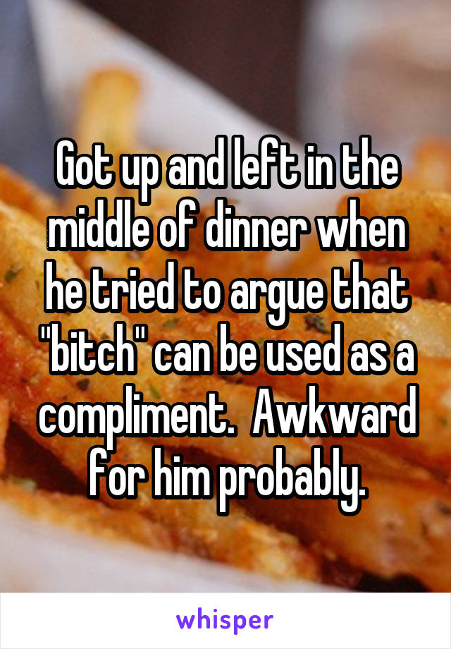 Got up and left in the middle of dinner when he tried to argue that "bitch" can be used as a compliment.  Awkward for him probably.