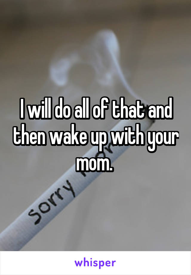 I will do all of that and then wake up with your mom. 