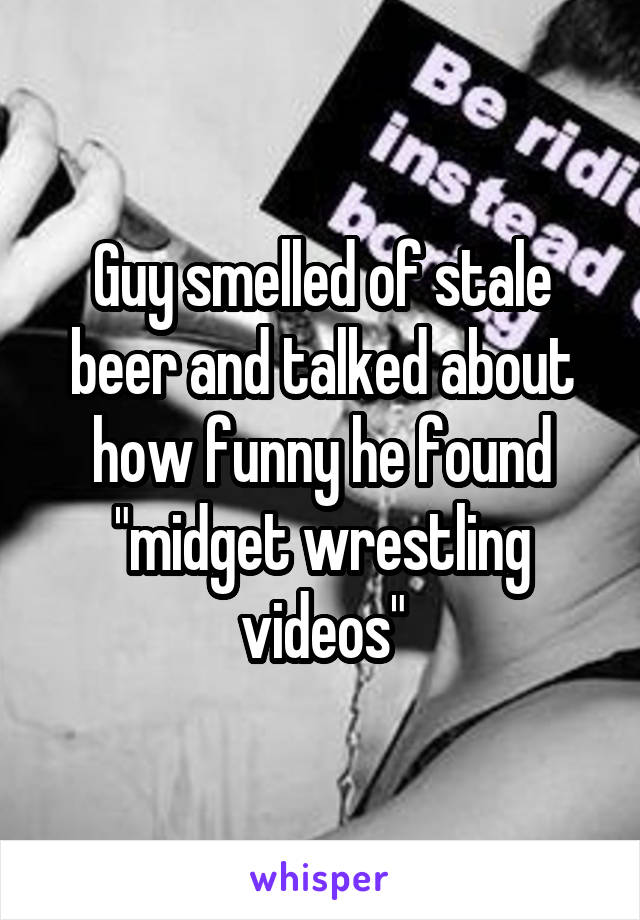 Guy smelled of stale beer and talked about how funny he found "midget wrestling videos"