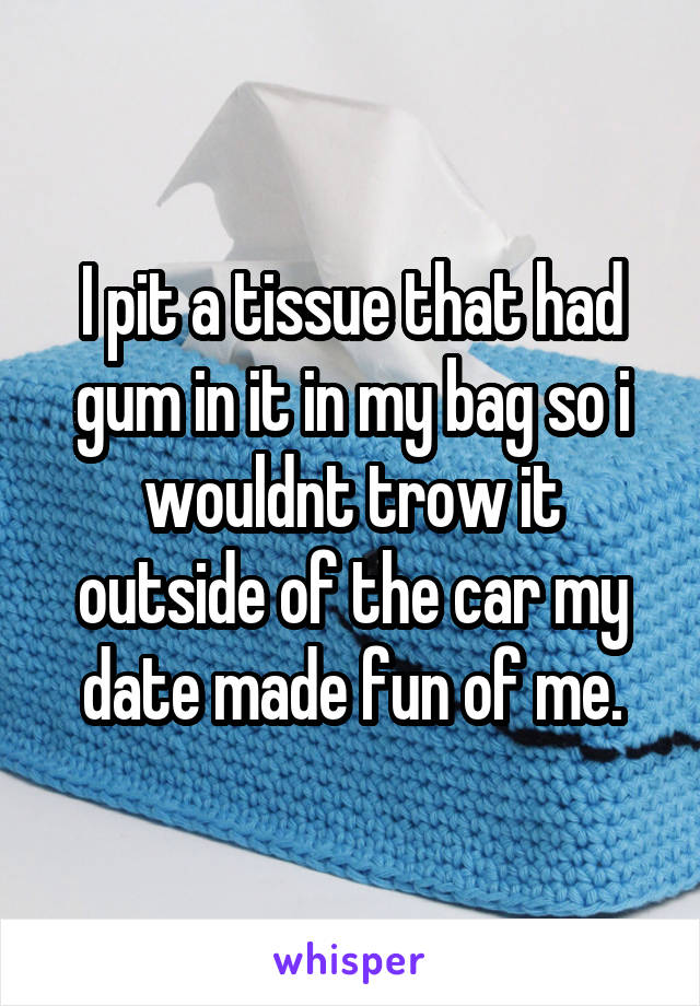 I pit a tissue that had gum in it in my bag so i wouldnt trow it outside of the car my date made fun of me.