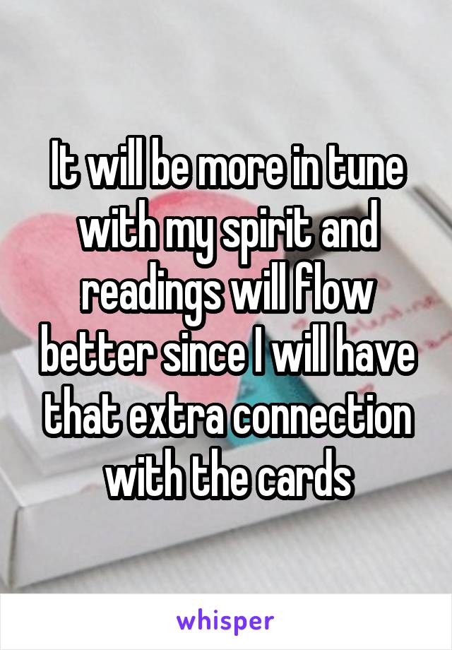 It will be more in tune with my spirit and readings will flow better since I will have that extra connection with the cards