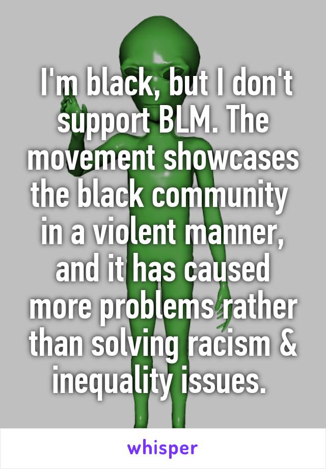  I'm black, but I don't support BLM. The movement showcases the black community  in a violent manner, and it has caused more problems rather than solving racism & inequality issues. 