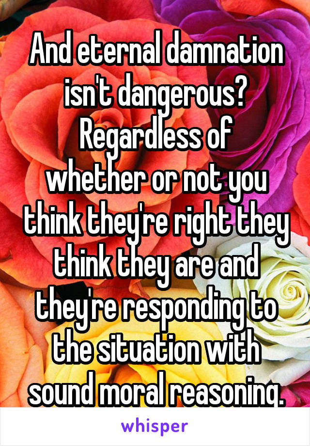 And eternal damnation isn't dangerous?
Regardless of whether or not you think they're right they think they are and they're responding to the situation with sound moral reasoning.