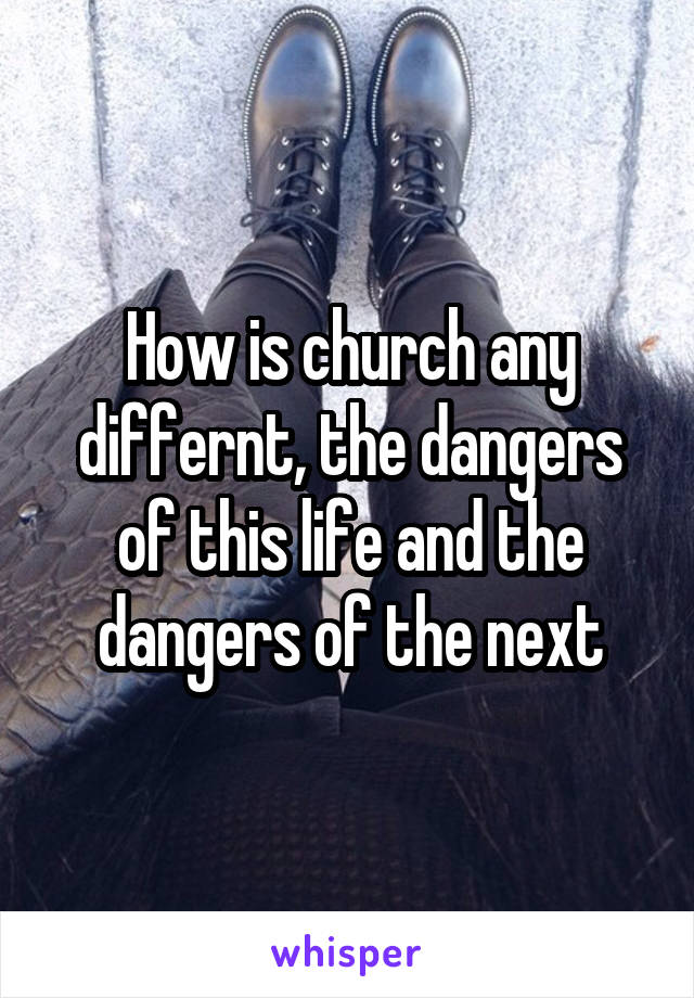 How is church any differnt, the dangers of this life and the dangers of the next