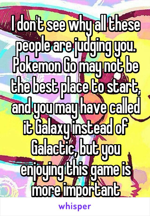 I don't see why all these people are judging you. Pokemon Go may not be the best place to start, and you may have called it Galaxy instead of Galactic, but you enjoying this game is more important