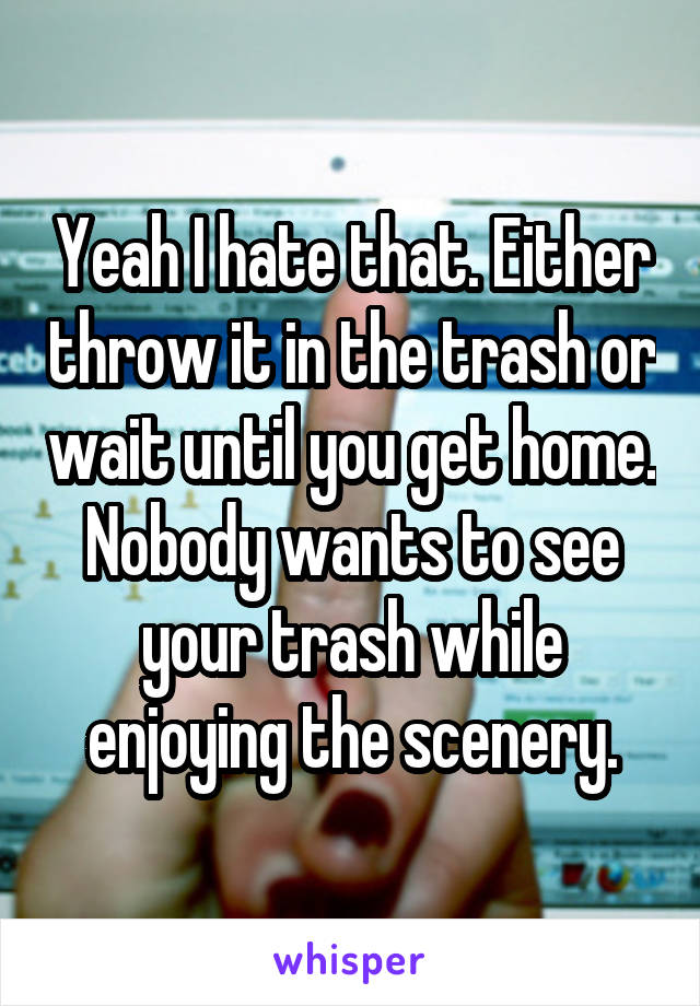 Yeah I hate that. Either throw it in the trash or wait until you get home. Nobody wants to see your trash while enjoying the scenery.