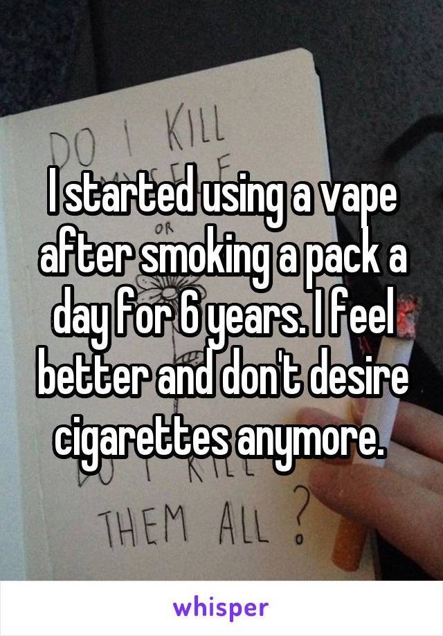 I started using a vape after smoking a pack a day for 6 years. I feel better and don't desire cigarettes anymore. 