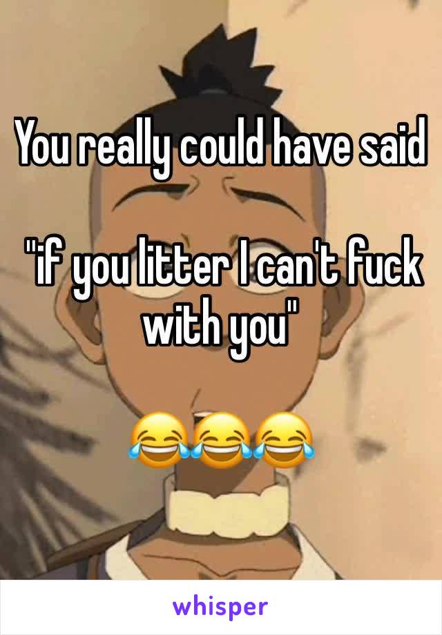 You really could have said

 "if you litter I can't fuck with you" 

😂😂😂