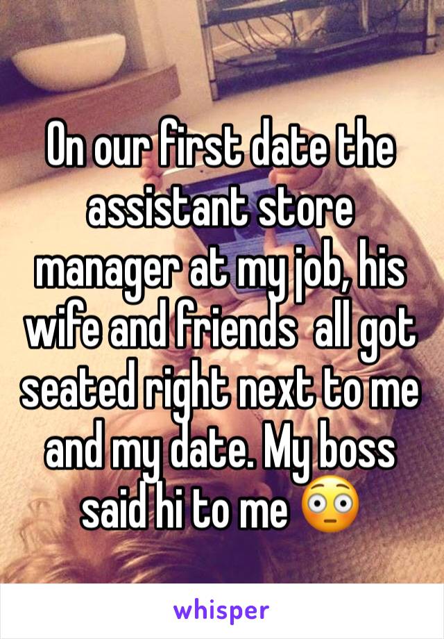 On our first date the assistant store manager at my job, his wife and friends  all got seated right next to me and my date. My boss said hi to me 😳