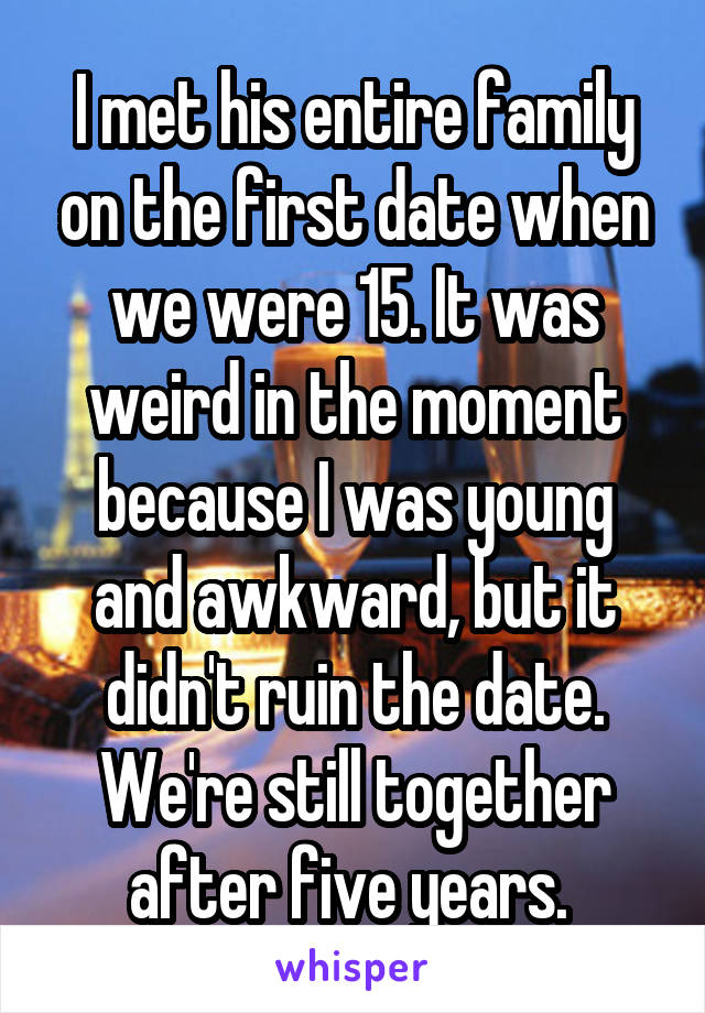 I met his entire family on the first date when we were 15. It was weird in the moment because I was young and awkward, but it didn't ruin the date. We're still together after five years. 
