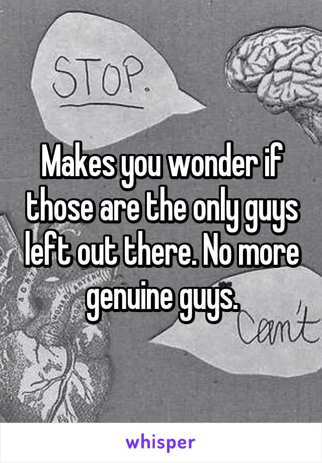 Makes you wonder if those are the only guys left out there. No more genuine guys.