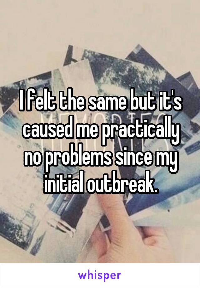 I felt the same but it's caused me practically no problems since my initial outbreak.