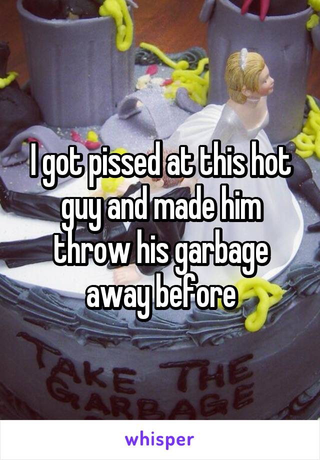 I got pissed at this hot guy and made him throw his garbage away before