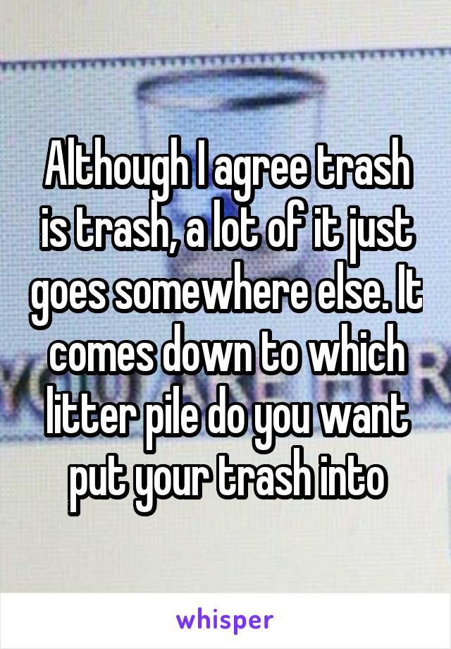 Although I agree trash is trash, a lot of it just goes somewhere else. It comes down to which litter pile do you want put your trash into