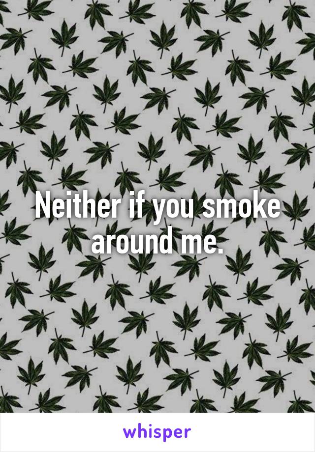 Neither if you smoke around me.