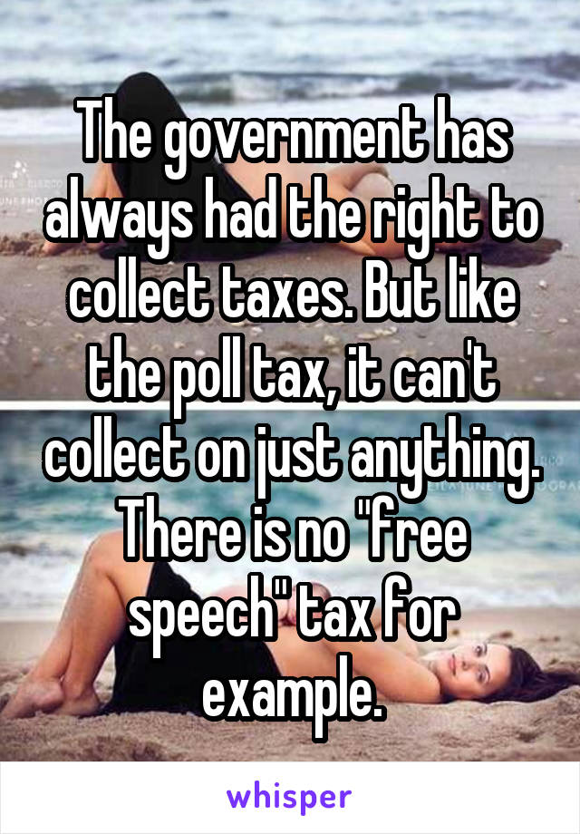 The government has always had the right to collect taxes. But like the poll tax, it can't collect on just anything. There is no "free speech" tax for example.