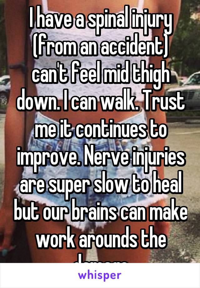 I have a spinal injury (from an accident) can't feel mid thigh down. I can walk. Trust me it continues to improve. Nerve injuries are super slow to heal but our brains can make work arounds the damage