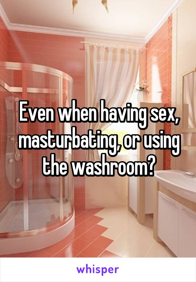 Even when having sex, masturbating, or using the washroom?