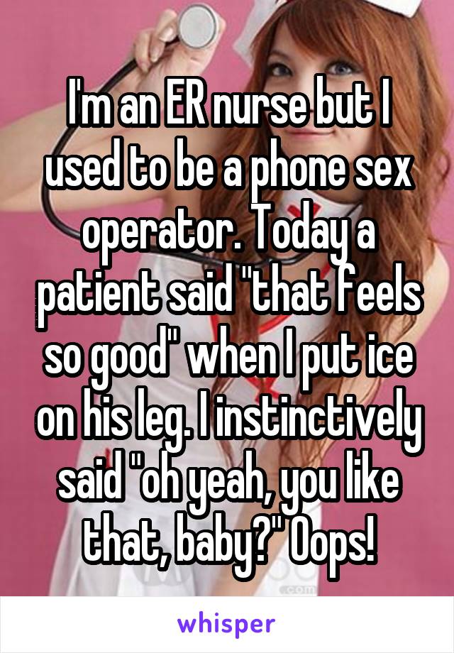 I'm an ER nurse but I used to be a phone sex operator. Today a patient said "that feels so good" when I put ice on his leg. I instinctively said "oh yeah, you like that, baby?" Oops!