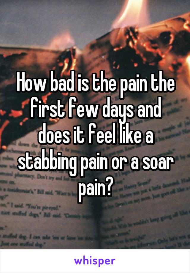 How bad is the pain the first few days and does it feel like a stabbing pain or a soar pain?