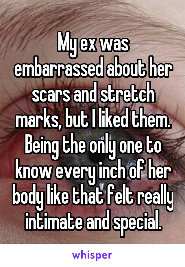 My ex was embarrassed about her scars and stretch marks, but I liked them. Being the only one to know every inch of her body like that felt really intimate and special.