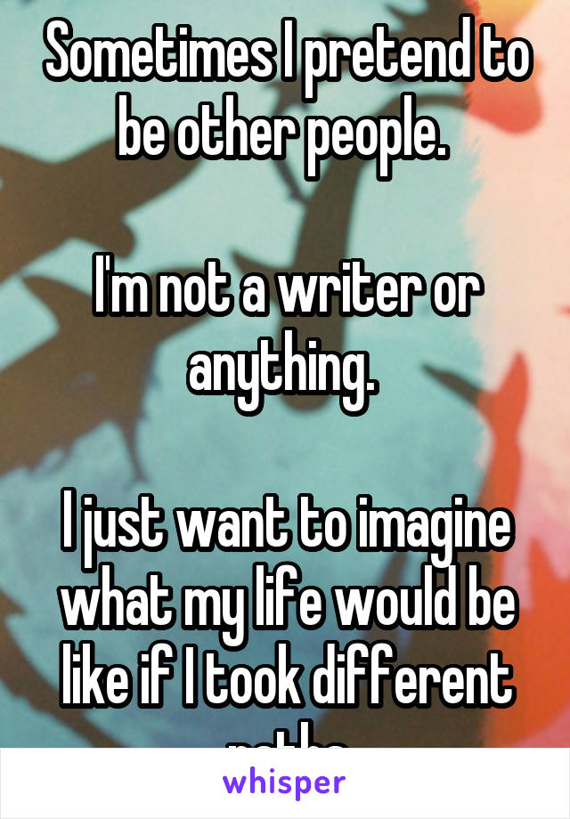 Sometimes I pretend to be other people. 

I'm not a writer or anything. 

I just want to imagine what my life would be like if I took different paths