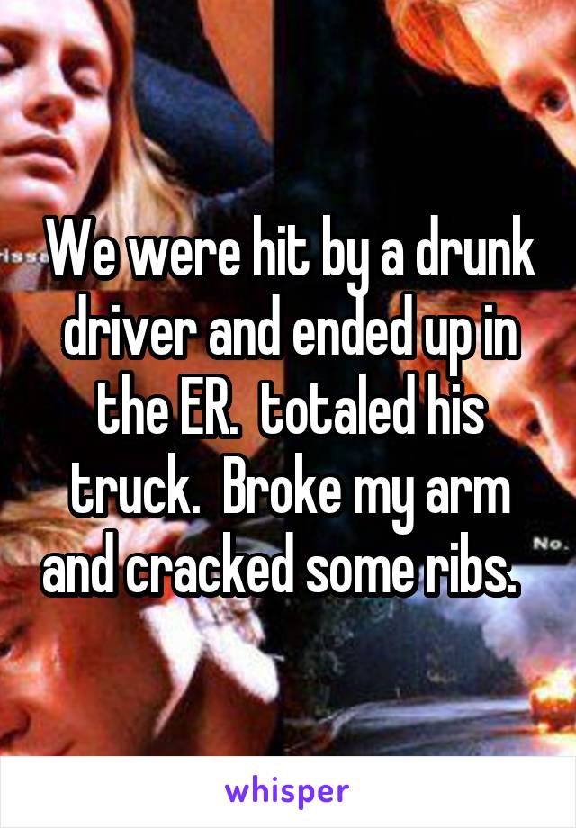 We were hit by a drunk driver and ended up in the ER.  totaled his truck.  Broke my arm and cracked some ribs.  
