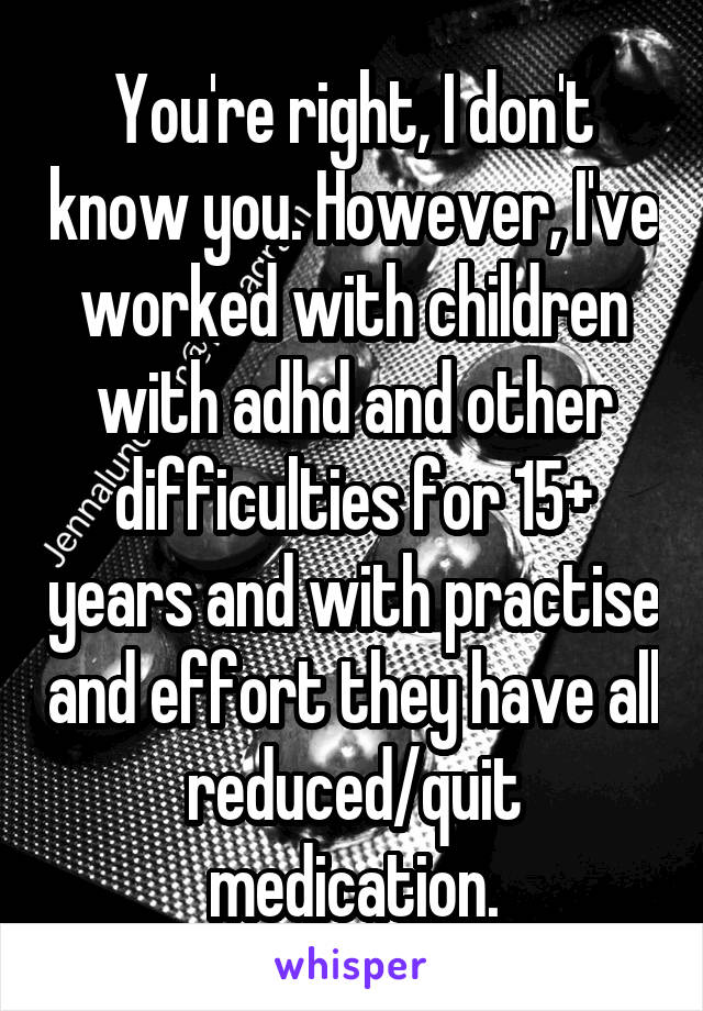 You're right, I don't know you. However, I've worked with children with adhd and other difficulties for 15+ years and with practise and effort they have all reduced/quit medication.