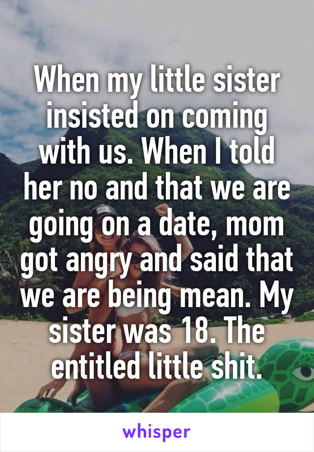When my little sister insisted on coming with us. When I told her no and that we are going on a date, mom got angry and said that we are being mean. My sister was 18. The entitled little shit.