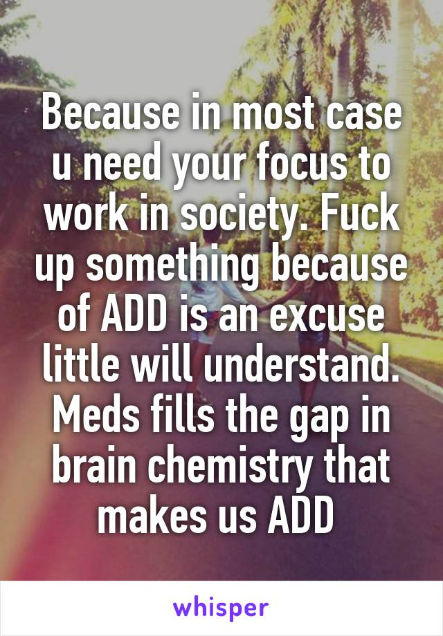 Because in most case u need your focus to work in society. Fuck up something because of ADD is an excuse little will understand. Meds fills the gap in brain chemistry that makes us ADD 