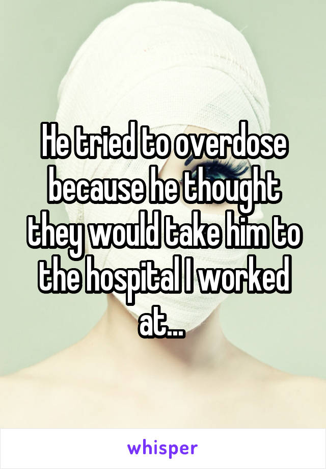 He tried to overdose because he thought they would take him to the hospital I worked at... 