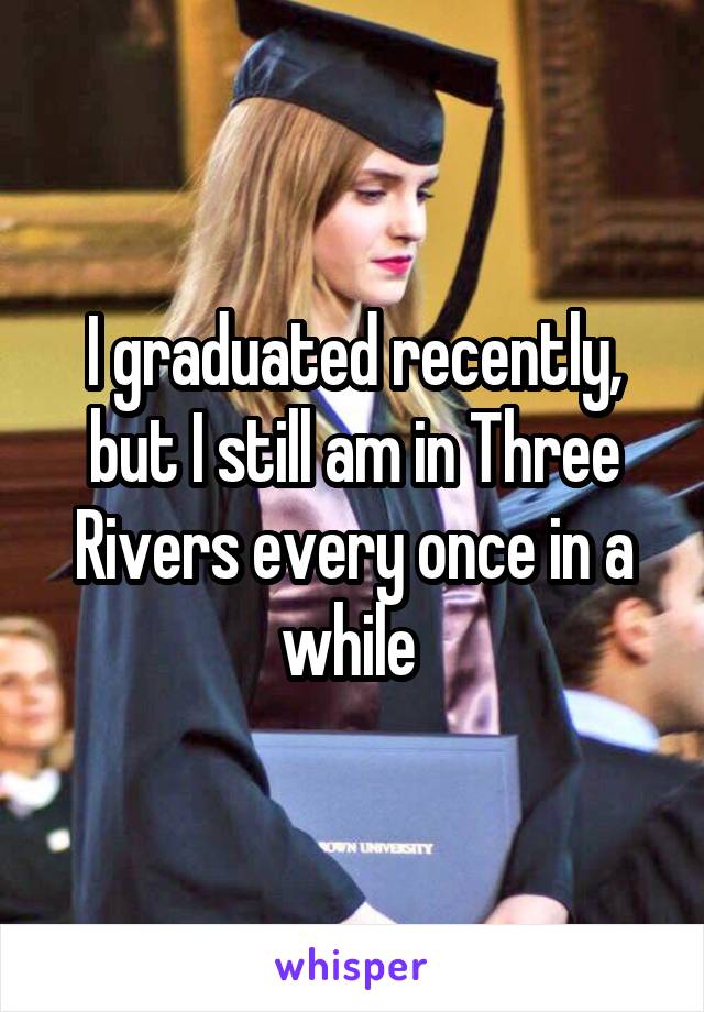 I graduated recently, but I still am in Three Rivers every once in a while 
