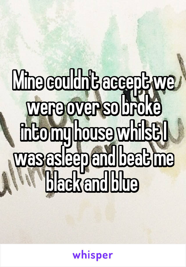 Mine couldn't accept we were over so broke into my house whilst I was asleep and beat me black and blue 