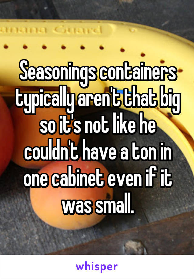 Seasonings containers typically aren't that big so it's not like he couldn't have a ton in one cabinet even if it was small.