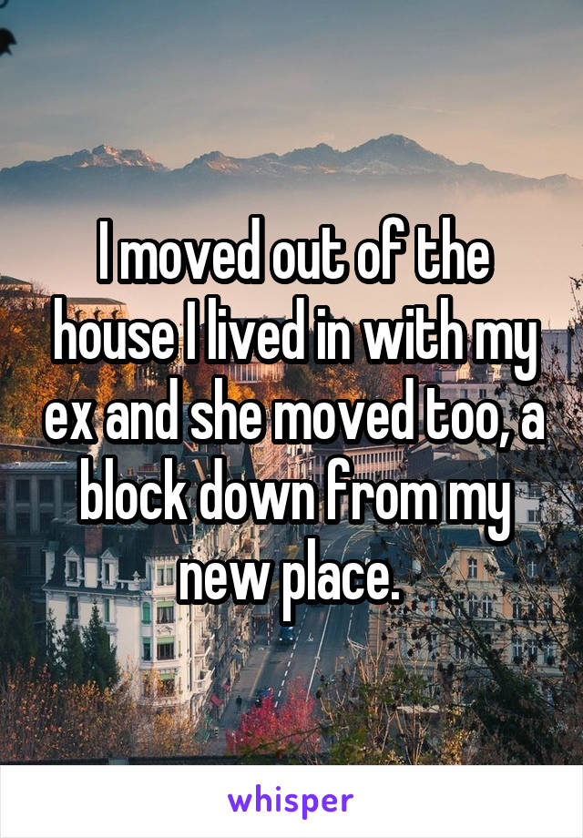 I moved out of the house I lived in with my ex and she moved too, a block down from my new place. 