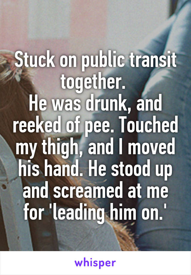 Stuck on public transit together. 
He was drunk, and reeked of pee. Touched my thigh, and I moved his hand. He stood up and screamed at me for 'leading him on.'