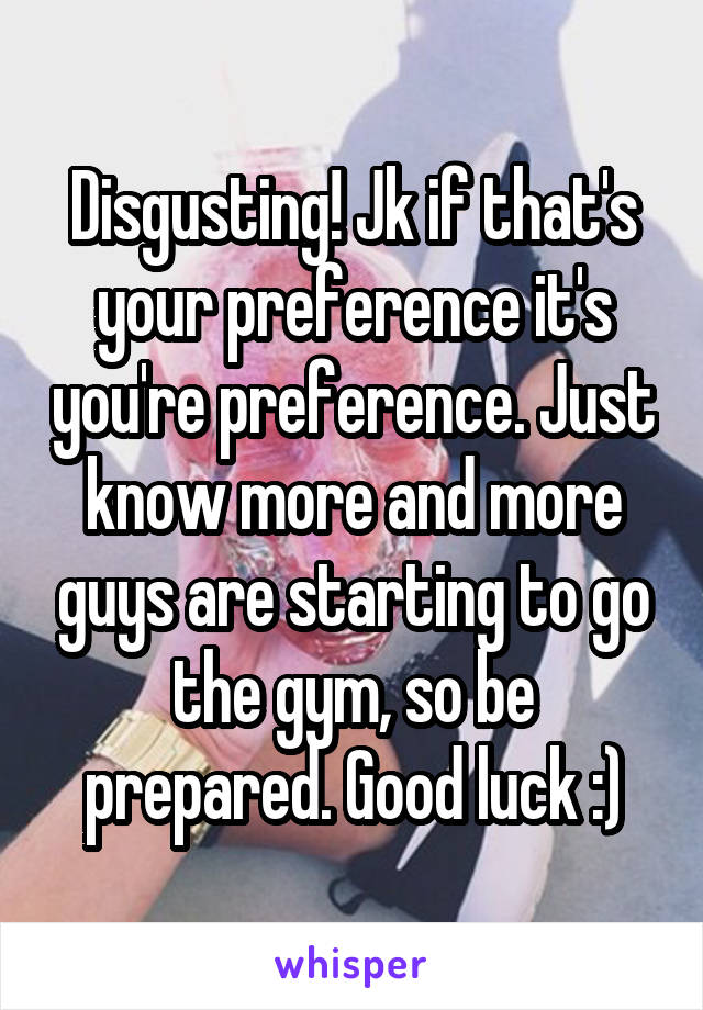 Disgusting! Jk if that's your preference it's you're preference. Just know more and more guys are starting to go the gym, so be prepared. Good luck :)