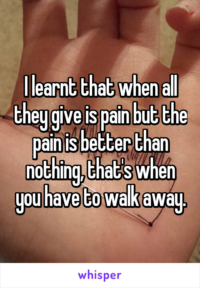 I learnt that when all they give is pain but the pain is better than nothing, that's when you have to walk away.