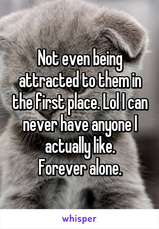 Not even being attracted to them in the first place. Lol I can never have anyone I actually like.
Forever alone.