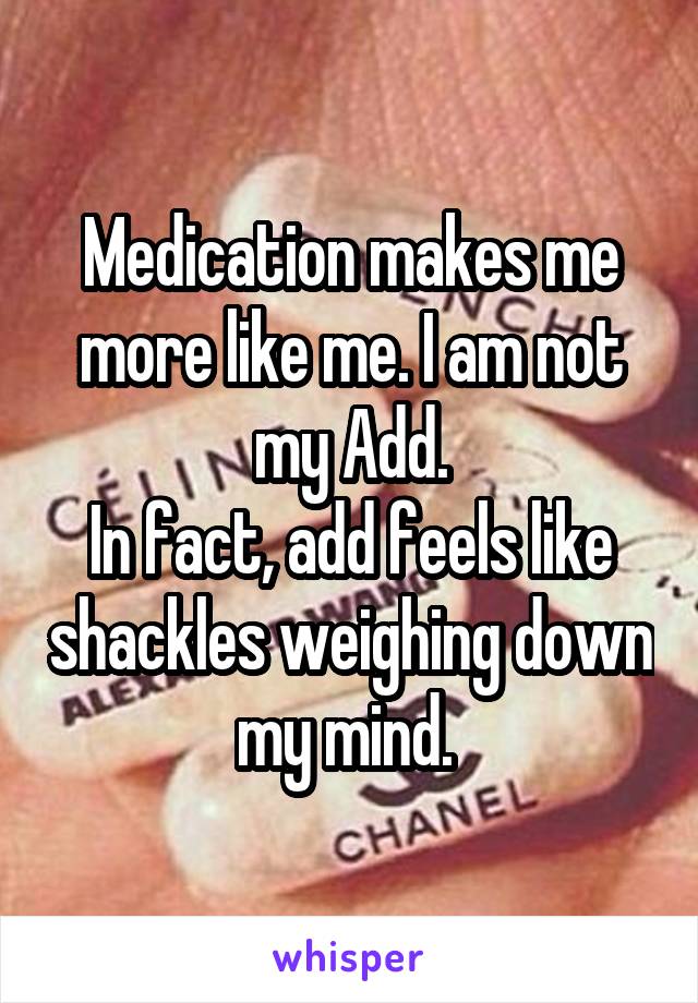 Medication makes me more like me. I am not my Add.
In fact, add feels like shackles weighing down my mind. 