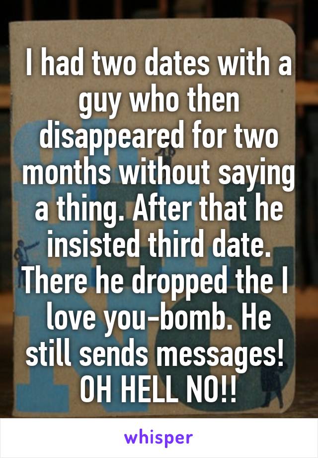 I had two dates with a guy who then disappeared for two months without saying a thing. After that he insisted third date. There he dropped the I  love you-bomb. He still sends messages!  OH HELL NO!!