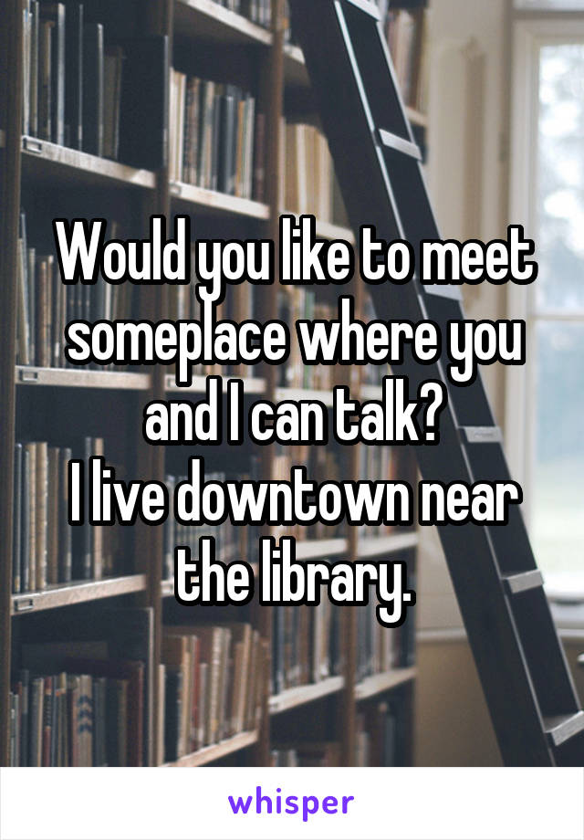 Would you like to meet someplace where you and I can talk?
I live downtown near the library.