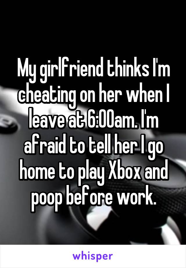 My girlfriend thinks I'm cheating on her when I leave at 6:00am. I'm afraid to tell her I go home to play Xbox and poop before work.